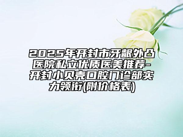 2025年开封市牙龈外凸医院私立优质医美推荐-开封小贝壳口腔门诊部实力领衔(附价格表)