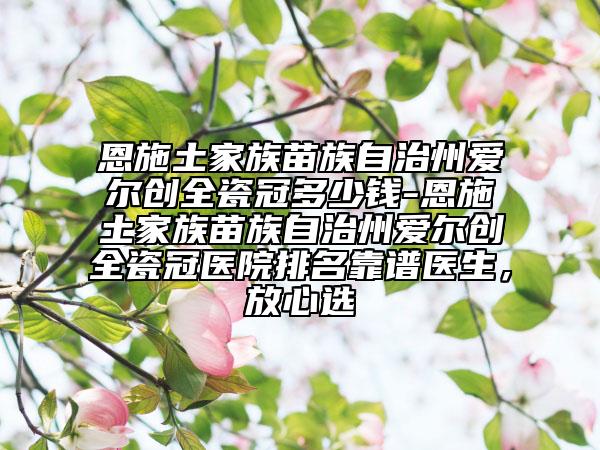 恩施土家族苗族自治州爱尔创全瓷冠多少钱-恩施土家族苗族自治州爱尔创全瓷冠医院排名靠谱医生，放心选
