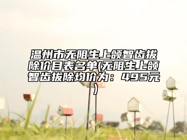 温州市无阻生上颌智齿拔除价目表名单(无阻生上颌智齿拔除均价为：495元）