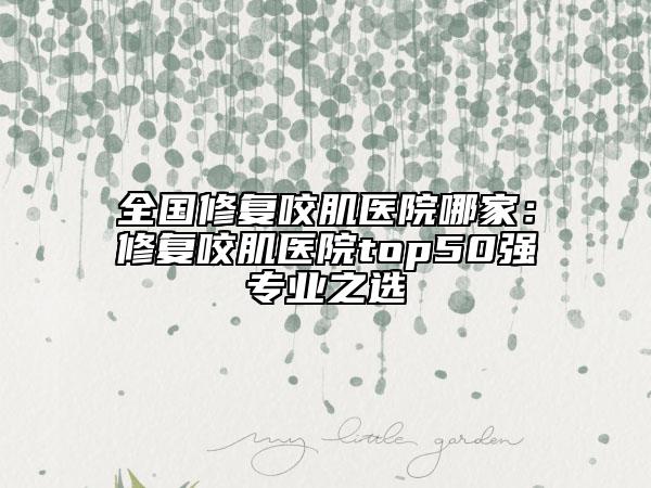 全国修复咬肌医院哪家：修复咬肌医院top50强专业之选