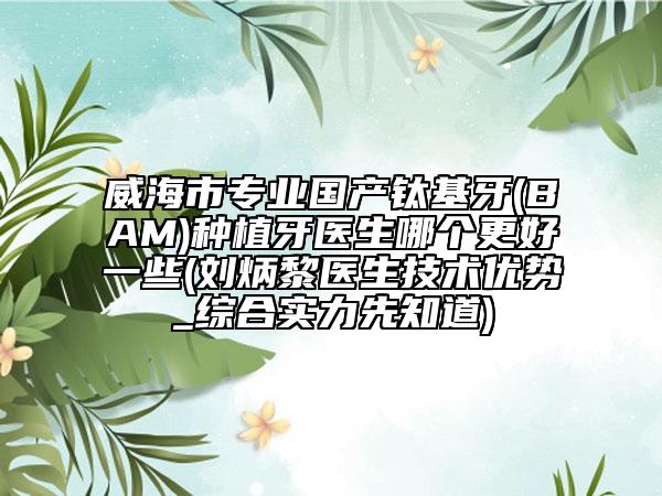 威海市专业国产钛基牙(BAM)种植牙医生哪个更好一些(刘炳黎医生技术优势_综合实力先知道)