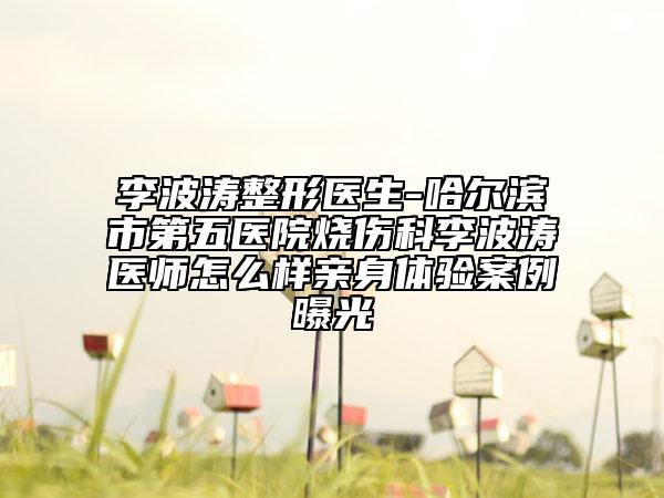 李波涛整形医生-哈尔滨市第五医院烧伤科李波涛医师怎么样亲身体验案例曝光