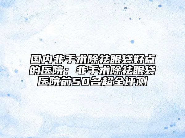 国内非手术除祛眼袋好点的医院：非手术除祛眼袋医院前50名超全评测