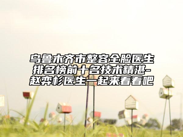 乌鲁木齐市整容全脸医生排名榜前十名技术精湛-赵弈杉医生一起来看看吧