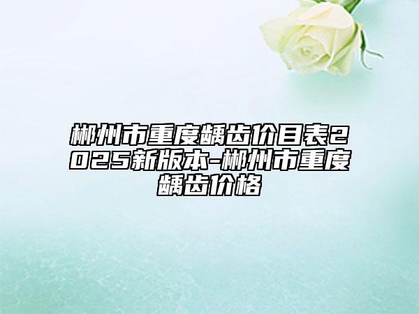 郴州市重度龋齿价目表2025新版本-郴州市重度龋齿价格