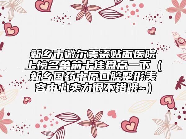 新乡市微尔美瓷贴面医院上榜名单前十佳盘点一下（新乡国药中原口腔整形美容中心实力很不错哦~）