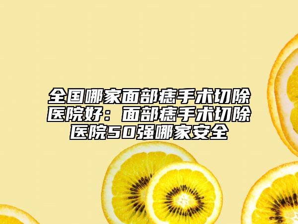 全国哪家面部痣手术切除医院好：面部痣手术切除医院50强哪家安全