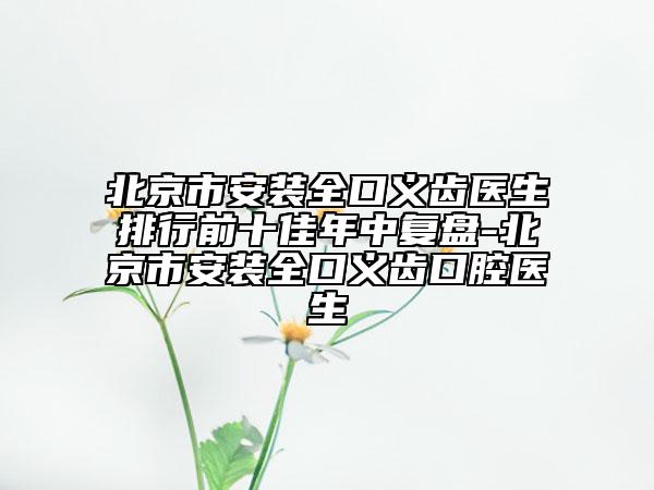 北京市安装全口义齿医生排行前十佳年中复盘-北京市安装全口义齿口腔医生