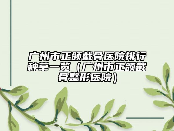 广州市正颌截骨医院排行种草一览（广州市正颌截骨整形医院）