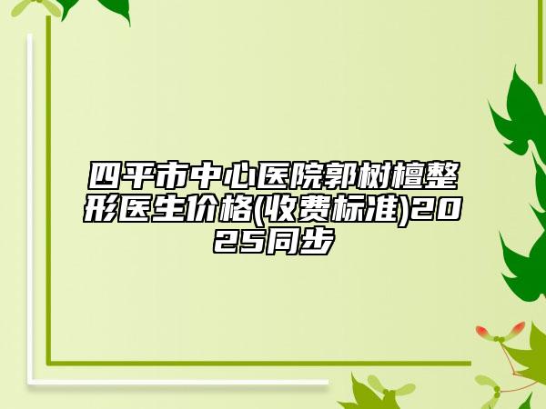 四平市中心医院郭树檀整形医生价格(收费标准)2025同步