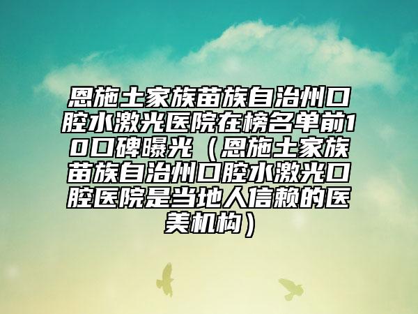 恩施土家族苗族自治州口腔水激光医院在榜名单前10口碑曝光（恩施土家族苗族自治州口腔水激光口腔医院是当地人信赖的医美机构）