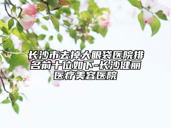 长沙市去掉大眼袋医院排名前十位如下-长沙健丽医疗美容医院