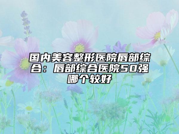 国内美容整形医院唇部综合：唇部综合医院50强哪个较好