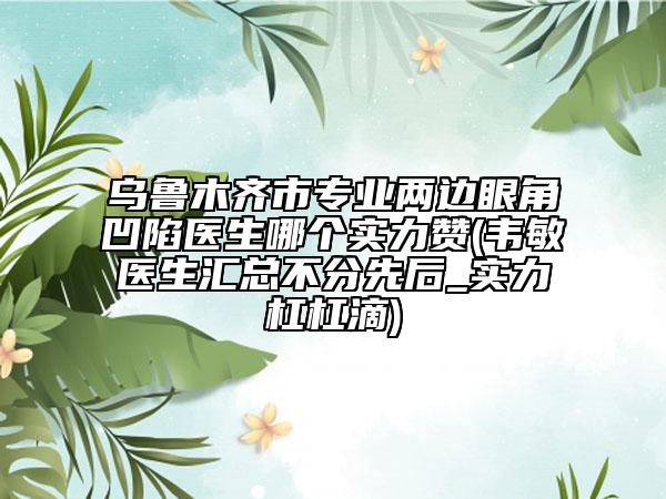 乌鲁木齐市专业两边眼角凹陷医生哪个实力赞(韦敏医生汇总不分先后_实力杠杠滴)