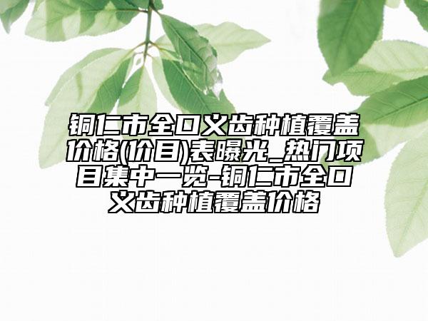 铜仁市全口义齿种植覆盖价格(价目)表曝光_热门项目集中一览-铜仁市全口义齿种植覆盖价格