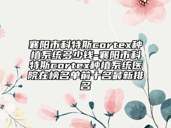 襄阳市科特斯cortex种植系统多少钱-襄阳市科特斯cortex种植系统医院在榜名单前十名最新排名