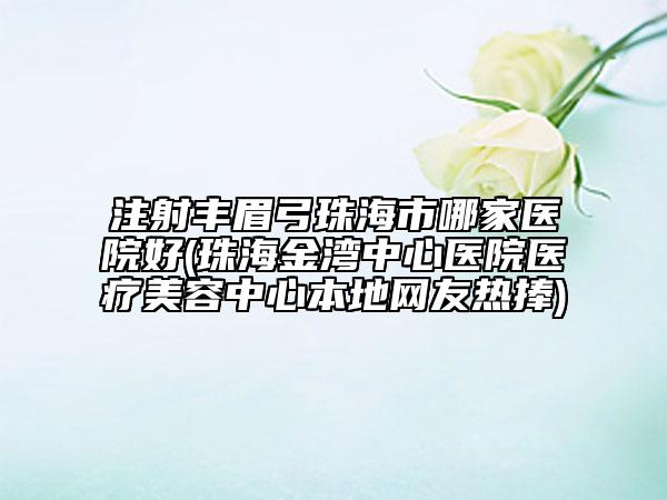 注射丰眉弓珠海市哪家医院好(珠海金湾中心医院医疗美容中心本地网友热捧)