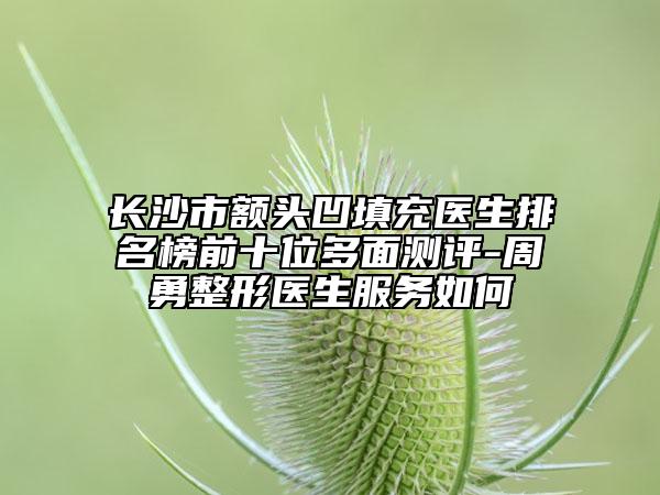 长沙市额头凹填充医生排名榜前十位多面测评-周勇整形医生服务如何