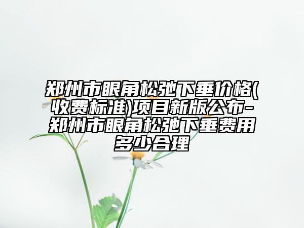 郑州市眼角松弛下垂价格(收费标准)项目新版公布-郑州市眼角松弛下垂费用多少合理
