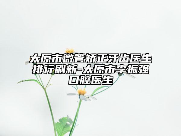 太原市微管矫正牙齿医生排行刷新-太原市李振强口腔医生