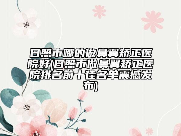 日照市哪的做鼻翼矫正医院好(日照市做鼻翼矫正医院排名前十佳名单震撼发布)