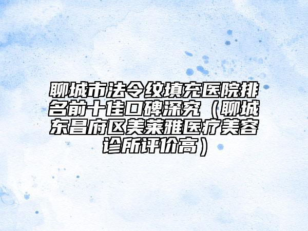 聊城市法令纹填充医院排名前十佳口碑深究（聊城东昌府区美莱雅医疗美容诊所评价高）