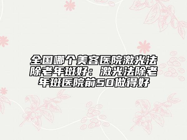 全国哪个美容医院激光法除老年斑好：激光法除老年斑医院前50做得好