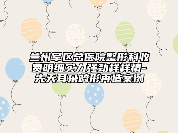 兰州军区总医院整形科收费明细实力强劲样样精-先天耳朵畸形再造案例