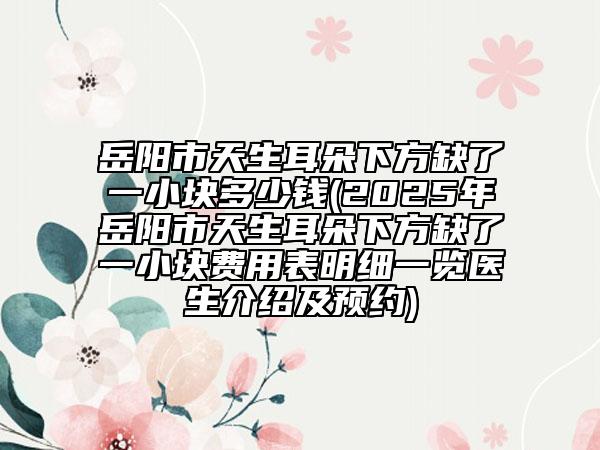 岳阳市天生耳朵下方缺了一小块多少钱(2025年岳阳市天生耳朵下方缺了一小块费用表明细一览医生介绍及预约)