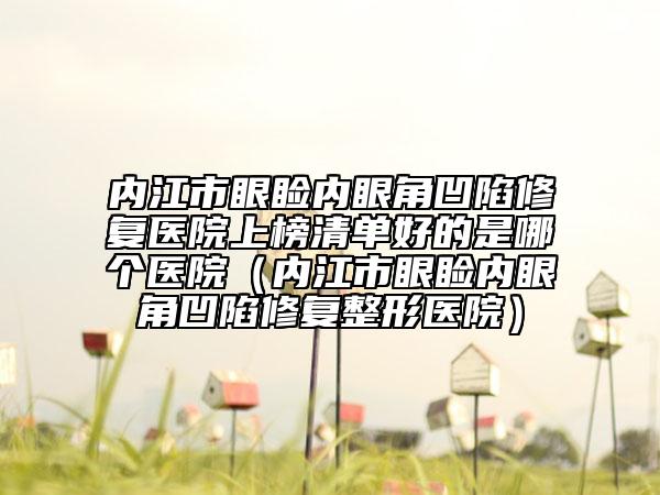 内江市眼睑内眼角凹陷修复医院上榜清单好的是哪个医院（内江市眼睑内眼角凹陷修复整形医院）