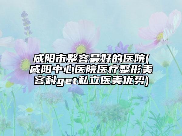 咸阳市整容最好的医院(咸阳中心医院医疗整形美容科get私立医美优势)