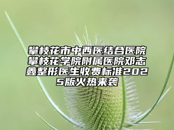 攀枝花市中西医结合医院攀枝花学院附属医院邓志鑫整形医生收费标准2025版火热来袭