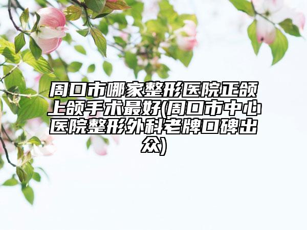 周口市哪家整形医院正颌上颌手术最好(周口市中心医院整形外科老牌口碑出众)