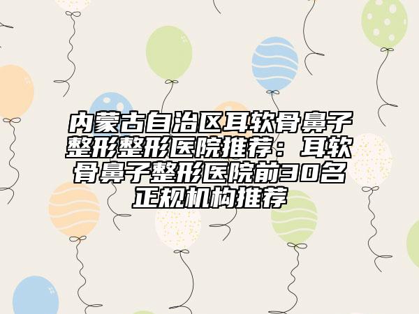 内蒙古自治区耳软骨鼻子整形整形医院推荐：耳软骨鼻子整形医院前30名正规机构推荐