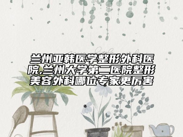 兰州亚韩医学整形外科医院,兰州大学第二医院整形美容外科哪位专家更厉害