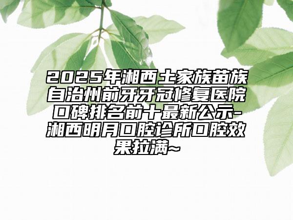 2025年湘西土家族苗族自治州前牙牙冠修复医院口碑排名前十最新公示-湘西明月口腔诊所口腔效果拉满~