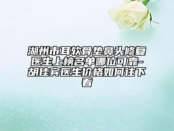 湖州市耳软骨垫鼻头修复医生上榜名单哪位可靠-胡佳宾医生价格如何往下看