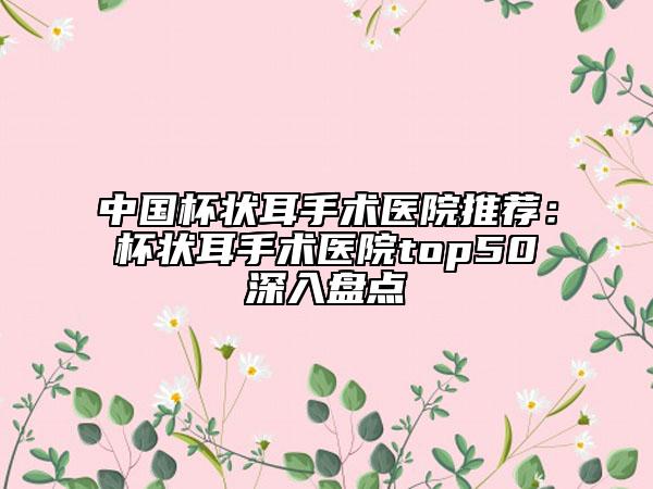 中国杯状耳手术医院推荐：杯状耳手术医院top50深入盘点