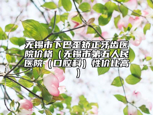无锡市下巴歪矫正牙齿医院价格（无锡市第五人民医院（口腔科）性价比高）