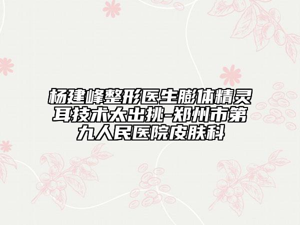 杨建峰整形医生膨体精灵耳技术太出挑-郑州市第九人民医院皮肤科