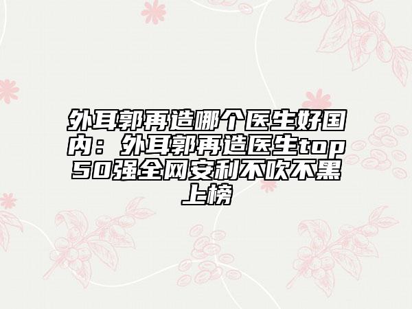 外耳郭再造哪个医生好国内：外耳郭再造医生top50强全网安利不吹不黑上榜