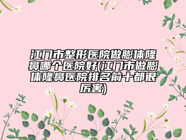 江门市整形医院做膨体隆鼻哪个医院好(江门市做膨体隆鼻医院排名前十都很厉害)