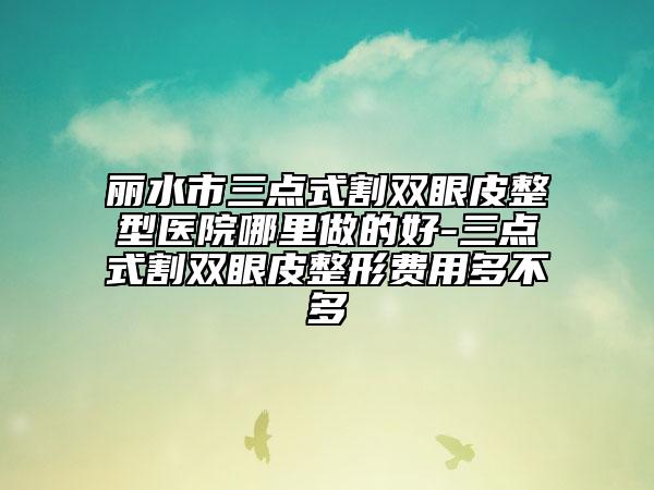 丽水市三点式割双眼皮整型医院哪里做的好-三点式割双眼皮整形费用多不多