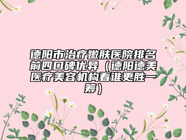 德阳市治疗嫩肤医院排名前四口碑优异（德阳德美医疗美容机构看谁更胜一筹）