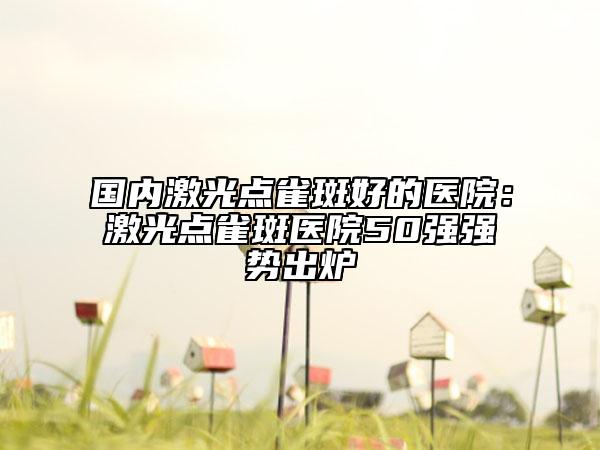 国内激光点雀斑好的医院：激光点雀斑医院50强强势出炉