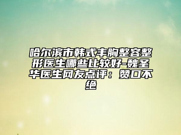 哈尔滨市韩式丰胸整容整形医生哪些比较好-魏圣华医生网友点评：赞口不绝