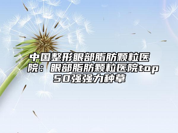 中国整形眼部脂肪颗粒医院：眼部脂肪颗粒医院top50强强力种草