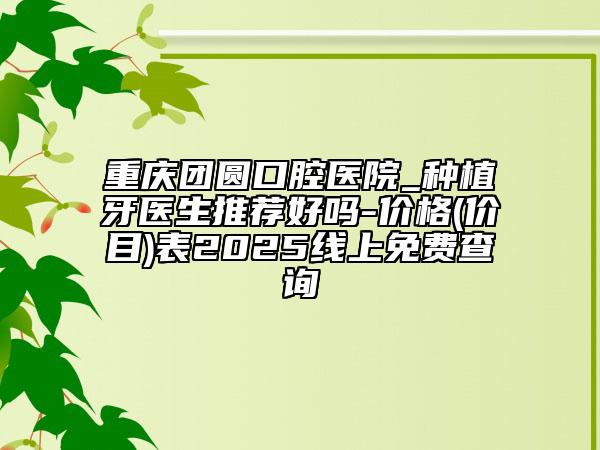 重庆团圆口腔医院_种植牙医生推荐好吗-价格(价目)表2025线上免费查询