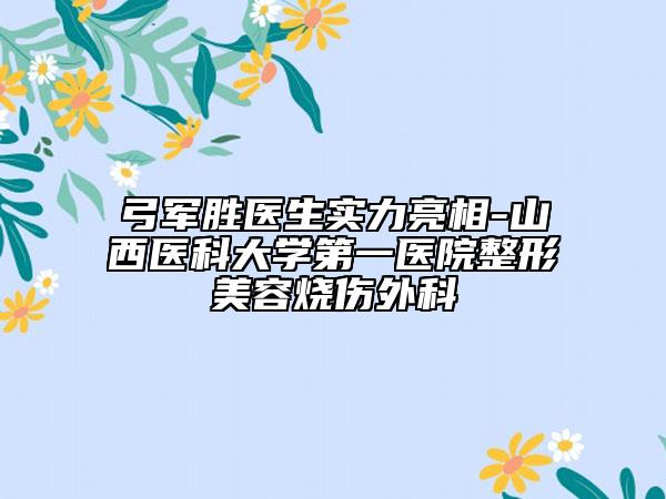 弓军胜医生实力亮相-山西医科大学第一医院整形美容烧伤外科