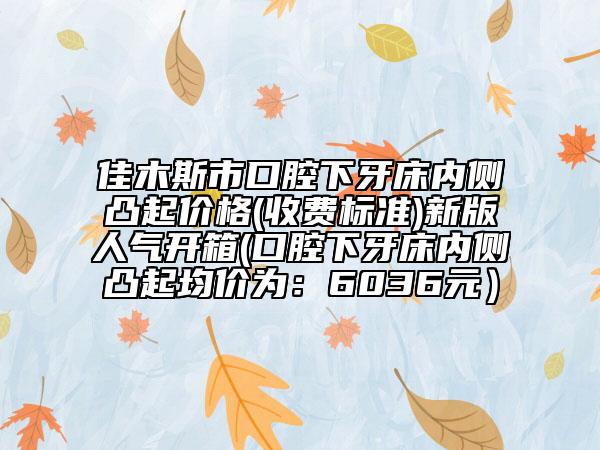 佳木斯市口腔下牙床内侧凸起价格(收费标准)新版人气开箱(口腔下牙床内侧凸起均价为：6036元）